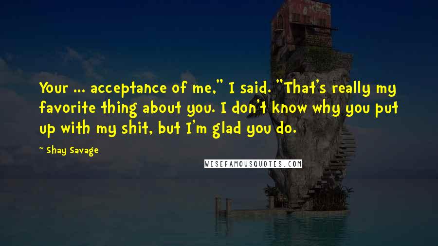 Shay Savage Quotes: Your ... acceptance of me," I said. "That's really my favorite thing about you. I don't know why you put up with my shit, but I'm glad you do.