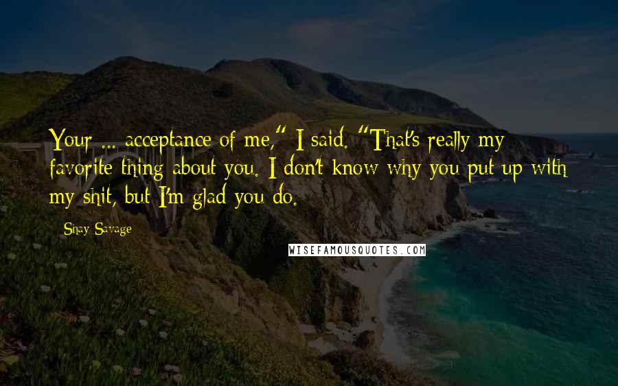 Shay Savage Quotes: Your ... acceptance of me," I said. "That's really my favorite thing about you. I don't know why you put up with my shit, but I'm glad you do.