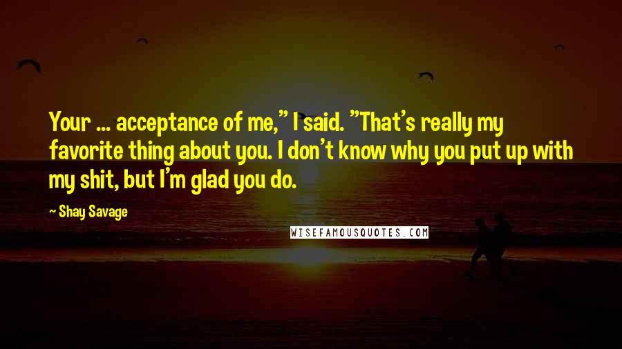 Shay Savage Quotes: Your ... acceptance of me," I said. "That's really my favorite thing about you. I don't know why you put up with my shit, but I'm glad you do.