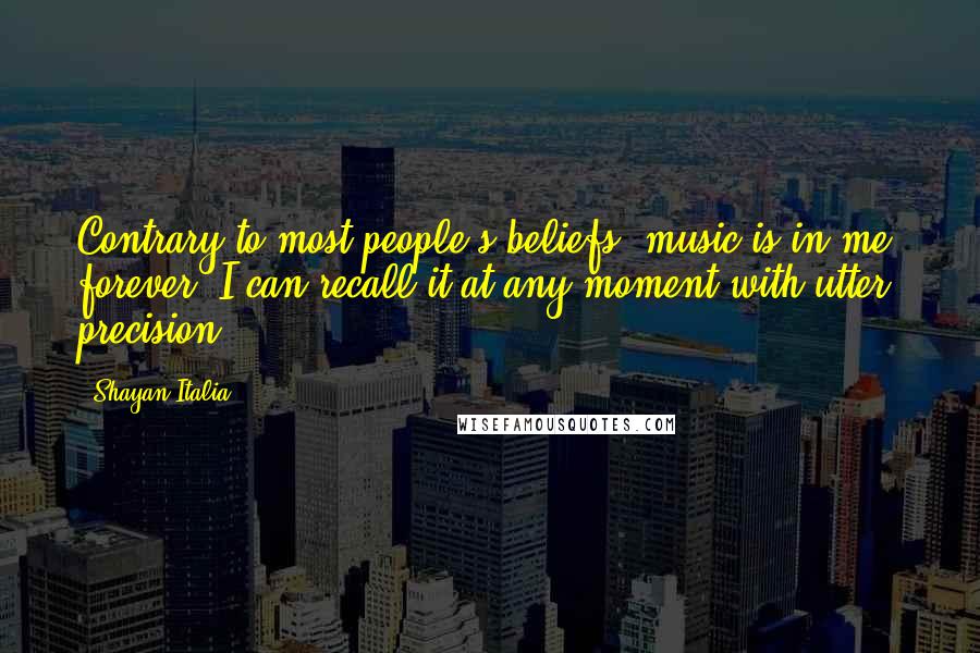 Shayan Italia Quotes: Contrary to most people's beliefs, music is in me, forever. I can recall it at any moment with utter precision.