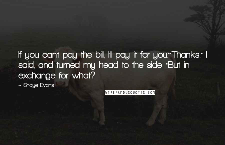 Shaye Evans Quotes: If you can't pay the bill, I'll pay it for you.""Thanks," I said, and turned my head to the side. "But in exchange for what?