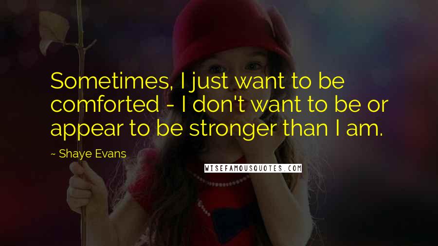 Shaye Evans Quotes: Sometimes, I just want to be comforted - I don't want to be or appear to be stronger than I am.