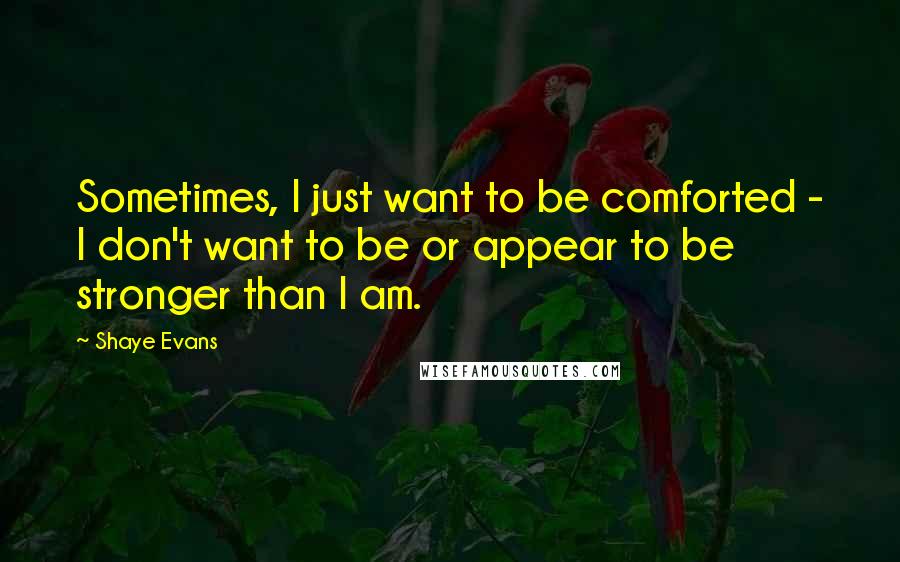 Shaye Evans Quotes: Sometimes, I just want to be comforted - I don't want to be or appear to be stronger than I am.