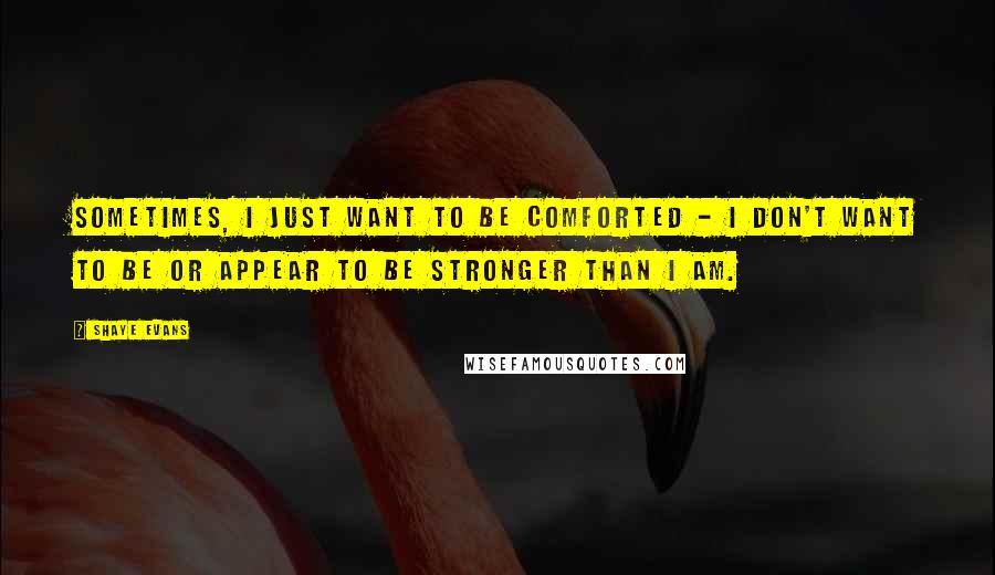 Shaye Evans Quotes: Sometimes, I just want to be comforted - I don't want to be or appear to be stronger than I am.