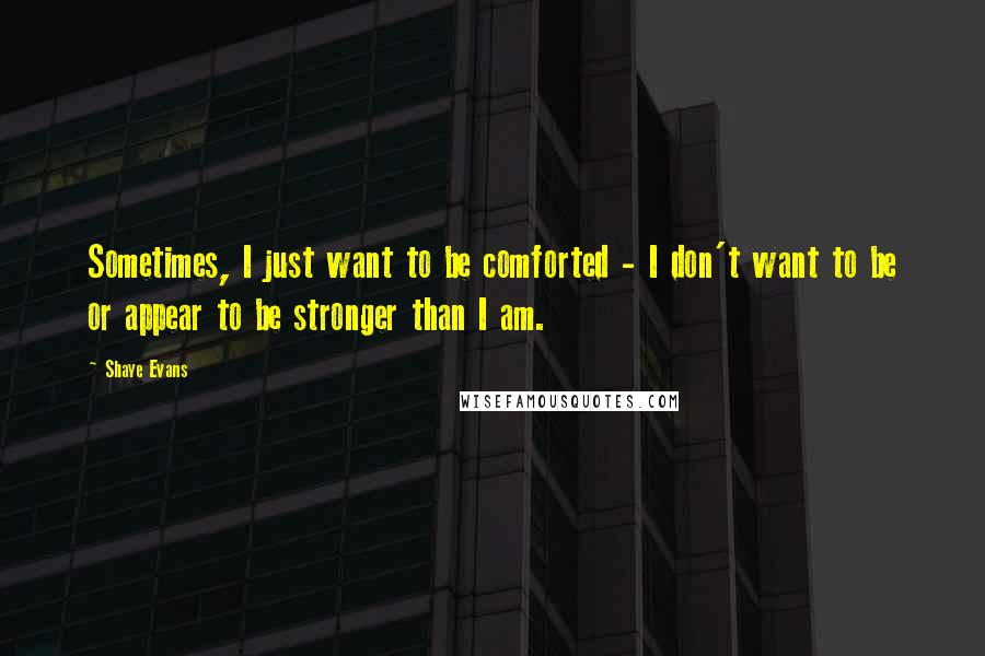 Shaye Evans Quotes: Sometimes, I just want to be comforted - I don't want to be or appear to be stronger than I am.