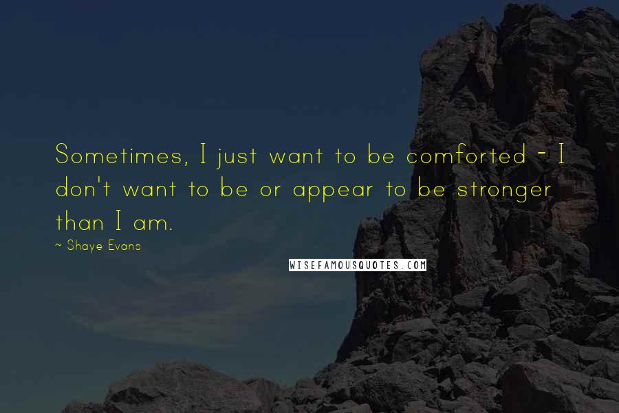 Shaye Evans Quotes: Sometimes, I just want to be comforted - I don't want to be or appear to be stronger than I am.