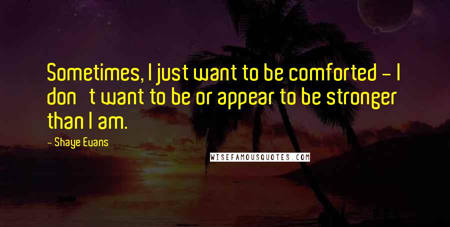 Shaye Evans Quotes: Sometimes, I just want to be comforted - I don't want to be or appear to be stronger than I am.