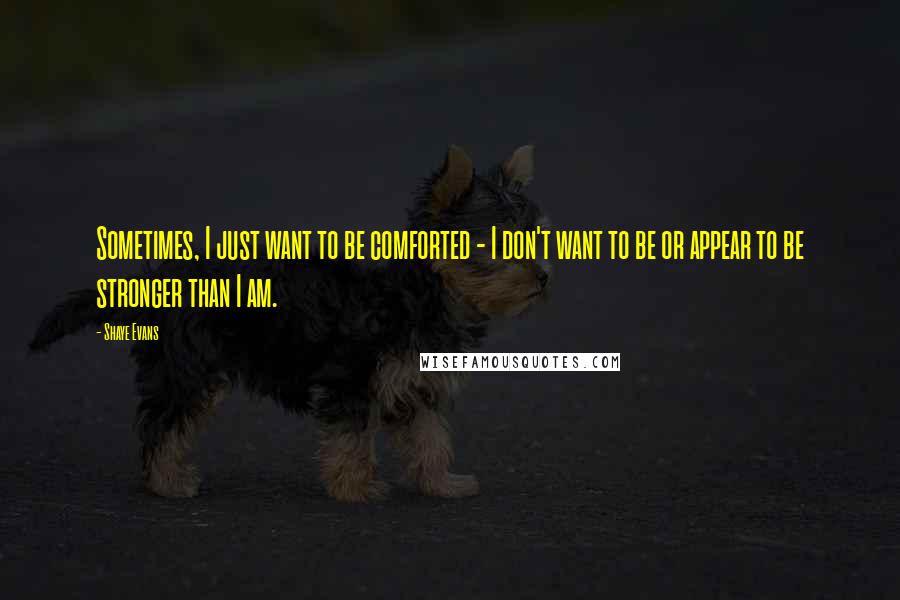 Shaye Evans Quotes: Sometimes, I just want to be comforted - I don't want to be or appear to be stronger than I am.