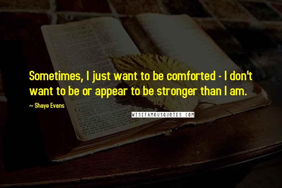 Shaye Evans Quotes: Sometimes, I just want to be comforted - I don't want to be or appear to be stronger than I am.