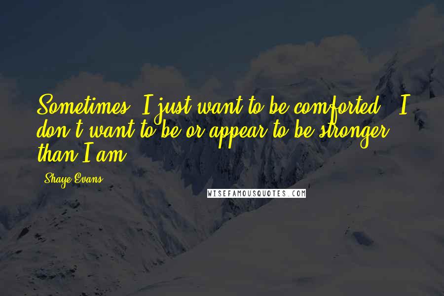Shaye Evans Quotes: Sometimes, I just want to be comforted - I don't want to be or appear to be stronger than I am.