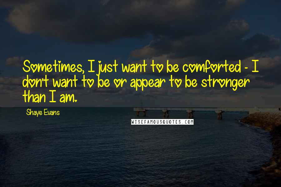 Shaye Evans Quotes: Sometimes, I just want to be comforted - I don't want to be or appear to be stronger than I am.