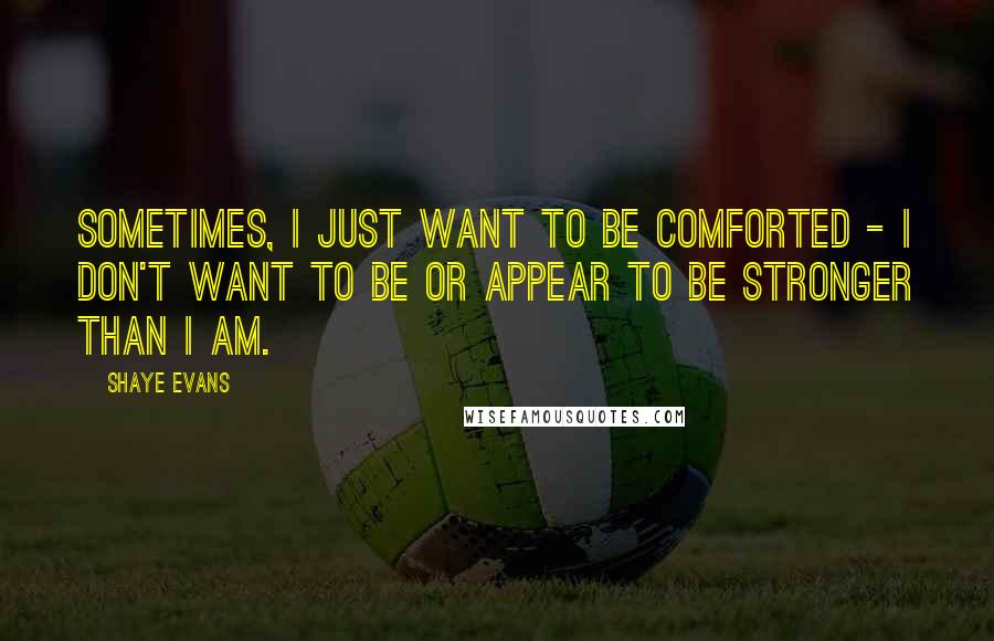 Shaye Evans Quotes: Sometimes, I just want to be comforted - I don't want to be or appear to be stronger than I am.
