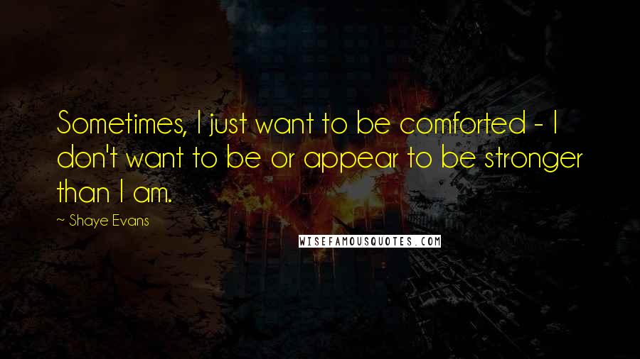 Shaye Evans Quotes: Sometimes, I just want to be comforted - I don't want to be or appear to be stronger than I am.