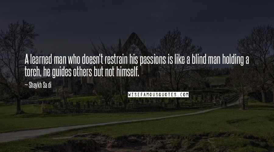 Shaykh Sa Di Quotes: A learned man who doesn't restrain his passions is like a blind man holding a torch, he guides others but not himself.