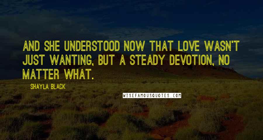 Shayla Black Quotes: And she understood now that love wasn't just wanting, but a steady devotion, no matter what.