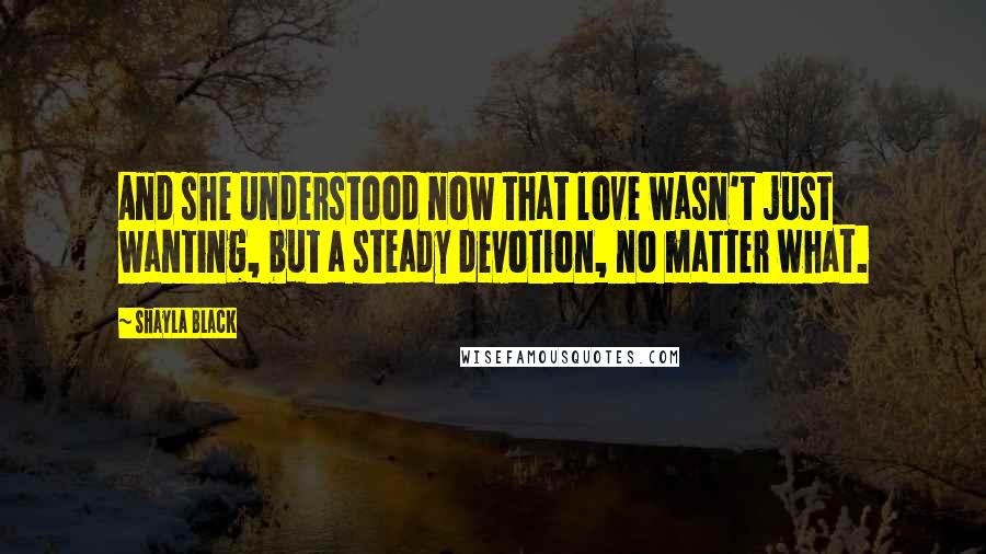 Shayla Black Quotes: And she understood now that love wasn't just wanting, but a steady devotion, no matter what.