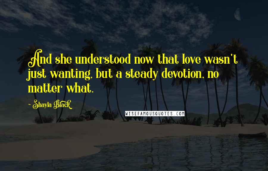 Shayla Black Quotes: And she understood now that love wasn't just wanting, but a steady devotion, no matter what.