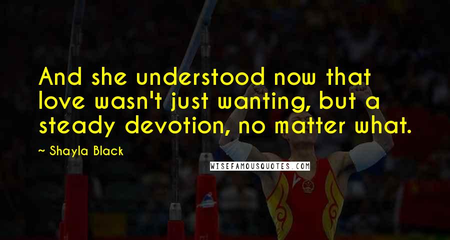 Shayla Black Quotes: And she understood now that love wasn't just wanting, but a steady devotion, no matter what.