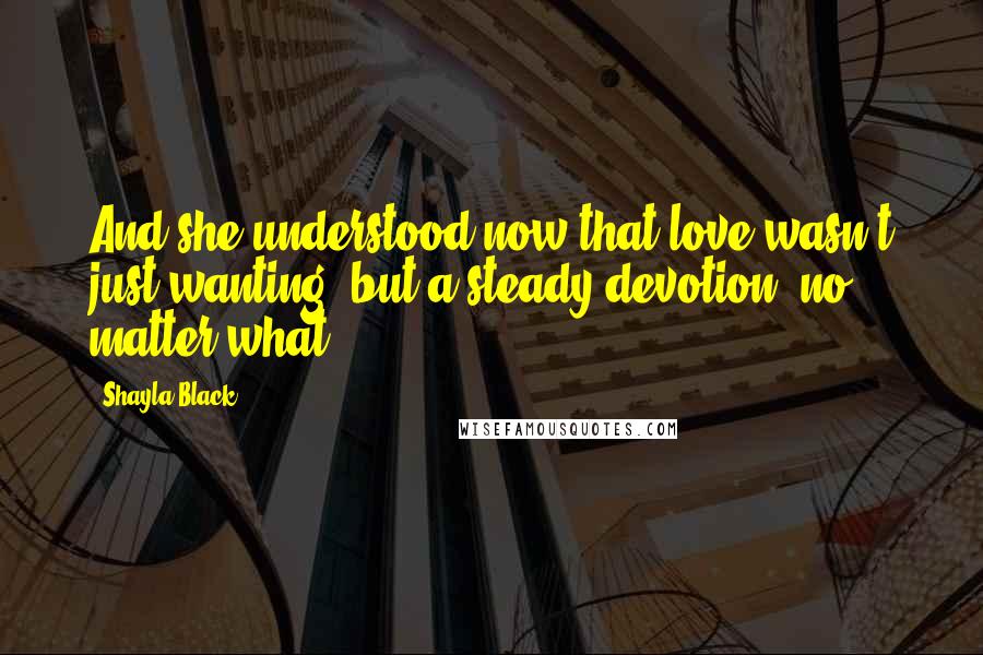 Shayla Black Quotes: And she understood now that love wasn't just wanting, but a steady devotion, no matter what.