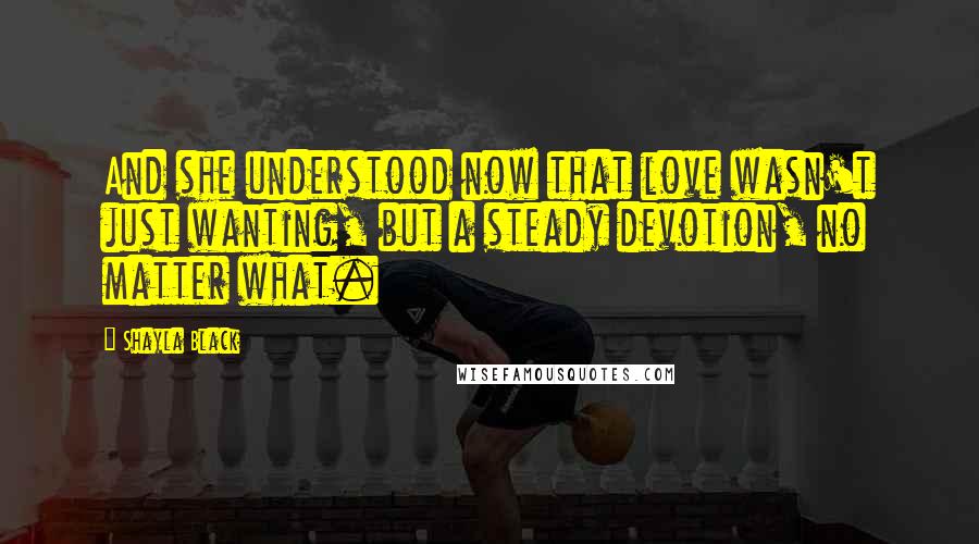 Shayla Black Quotes: And she understood now that love wasn't just wanting, but a steady devotion, no matter what.