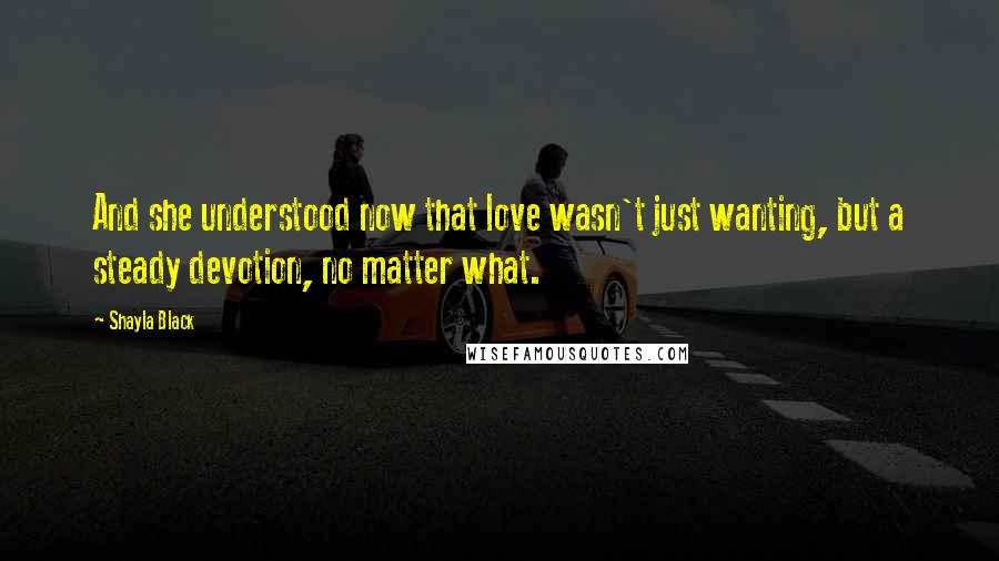 Shayla Black Quotes: And she understood now that love wasn't just wanting, but a steady devotion, no matter what.