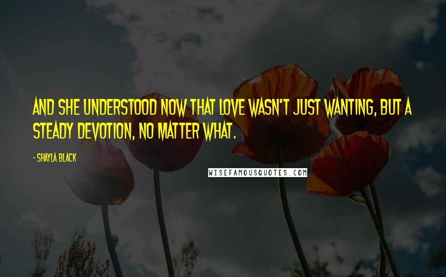 Shayla Black Quotes: And she understood now that love wasn't just wanting, but a steady devotion, no matter what.