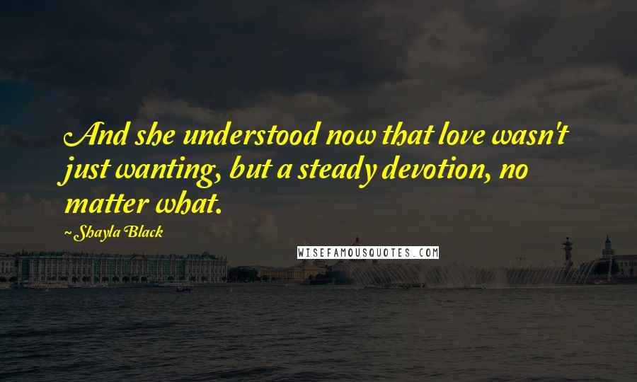 Shayla Black Quotes: And she understood now that love wasn't just wanting, but a steady devotion, no matter what.