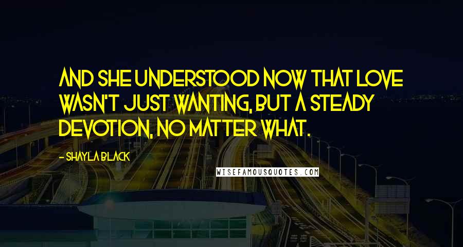 Shayla Black Quotes: And she understood now that love wasn't just wanting, but a steady devotion, no matter what.