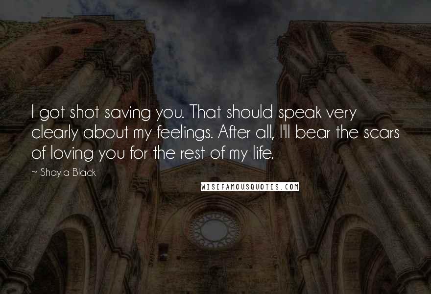 Shayla Black Quotes: I got shot saving you. That should speak very clearly about my feelings. After all, I'll bear the scars of loving you for the rest of my life.