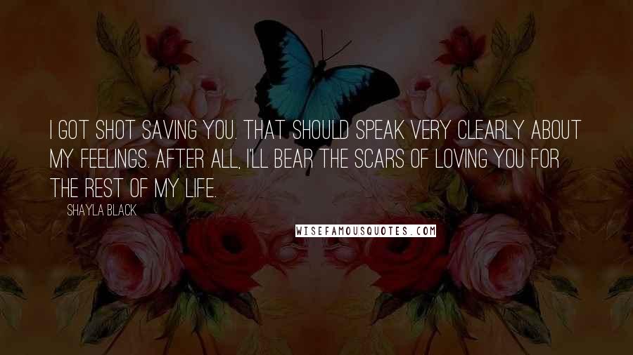 Shayla Black Quotes: I got shot saving you. That should speak very clearly about my feelings. After all, I'll bear the scars of loving you for the rest of my life.