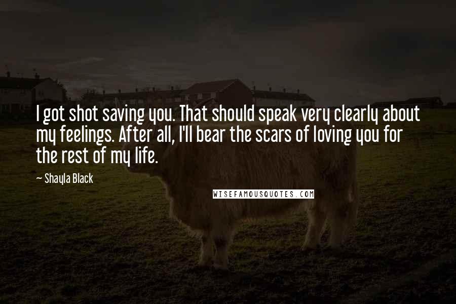 Shayla Black Quotes: I got shot saving you. That should speak very clearly about my feelings. After all, I'll bear the scars of loving you for the rest of my life.