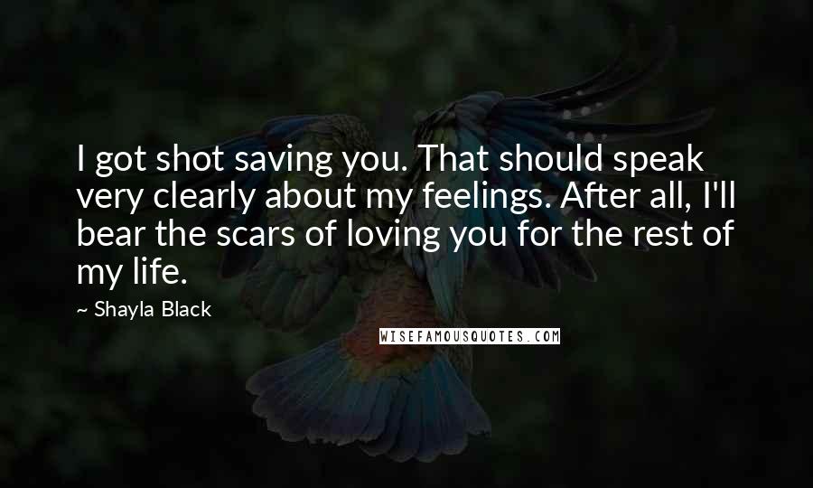 Shayla Black Quotes: I got shot saving you. That should speak very clearly about my feelings. After all, I'll bear the scars of loving you for the rest of my life.