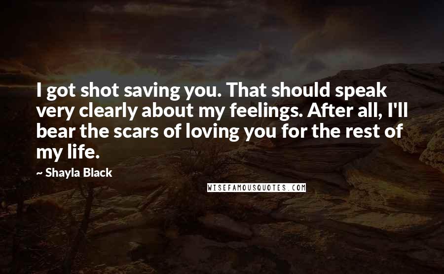Shayla Black Quotes: I got shot saving you. That should speak very clearly about my feelings. After all, I'll bear the scars of loving you for the rest of my life.