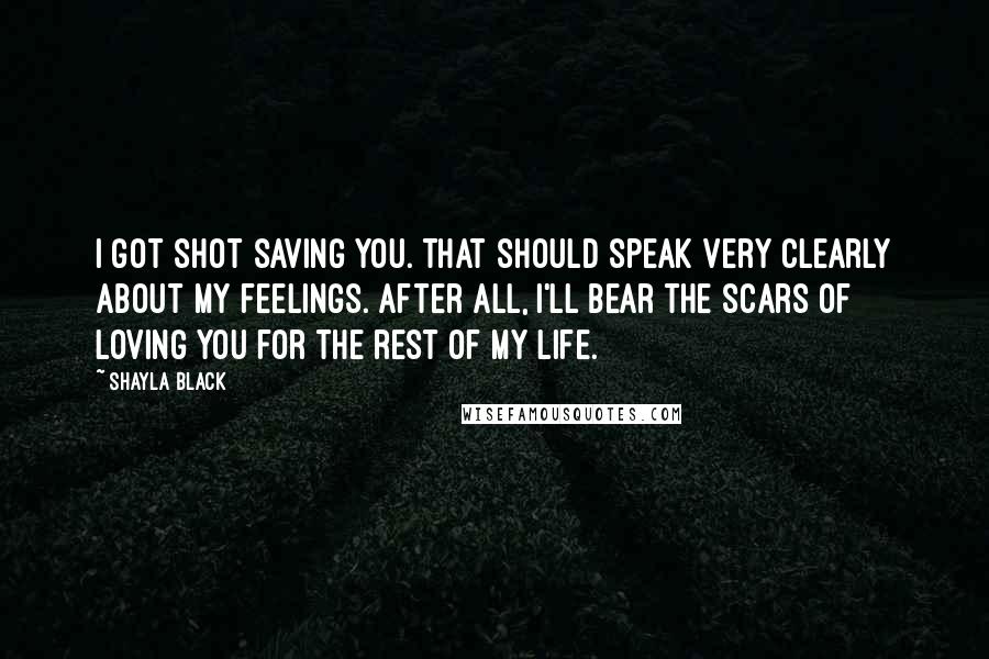 Shayla Black Quotes: I got shot saving you. That should speak very clearly about my feelings. After all, I'll bear the scars of loving you for the rest of my life.