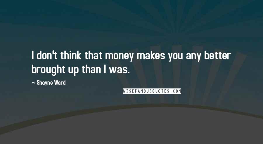 Shayne Ward Quotes: I don't think that money makes you any better brought up than I was.