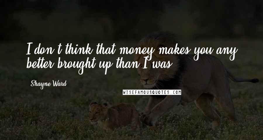 Shayne Ward Quotes: I don't think that money makes you any better brought up than I was.