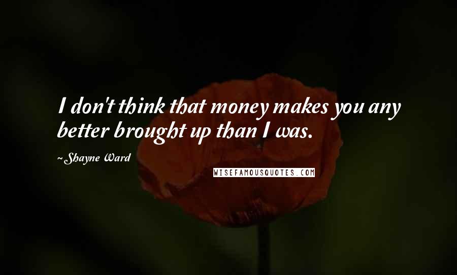 Shayne Ward Quotes: I don't think that money makes you any better brought up than I was.