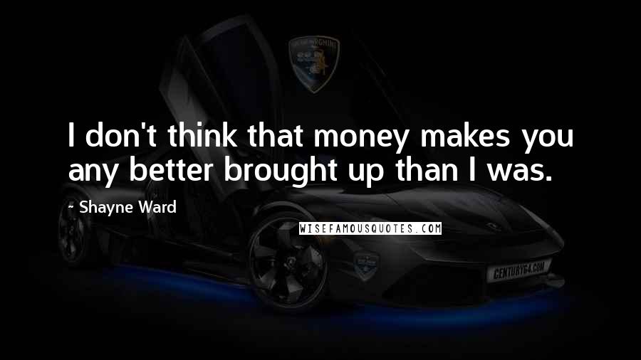 Shayne Ward Quotes: I don't think that money makes you any better brought up than I was.