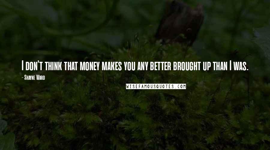 Shayne Ward Quotes: I don't think that money makes you any better brought up than I was.