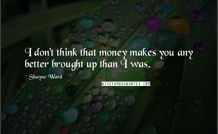 Shayne Ward Quotes: I don't think that money makes you any better brought up than I was.