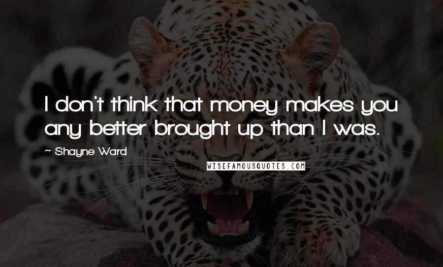 Shayne Ward Quotes: I don't think that money makes you any better brought up than I was.