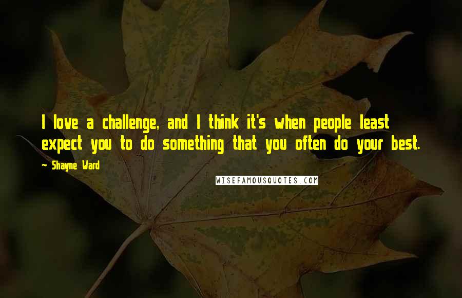 Shayne Ward Quotes: I love a challenge, and I think it's when people least expect you to do something that you often do your best.