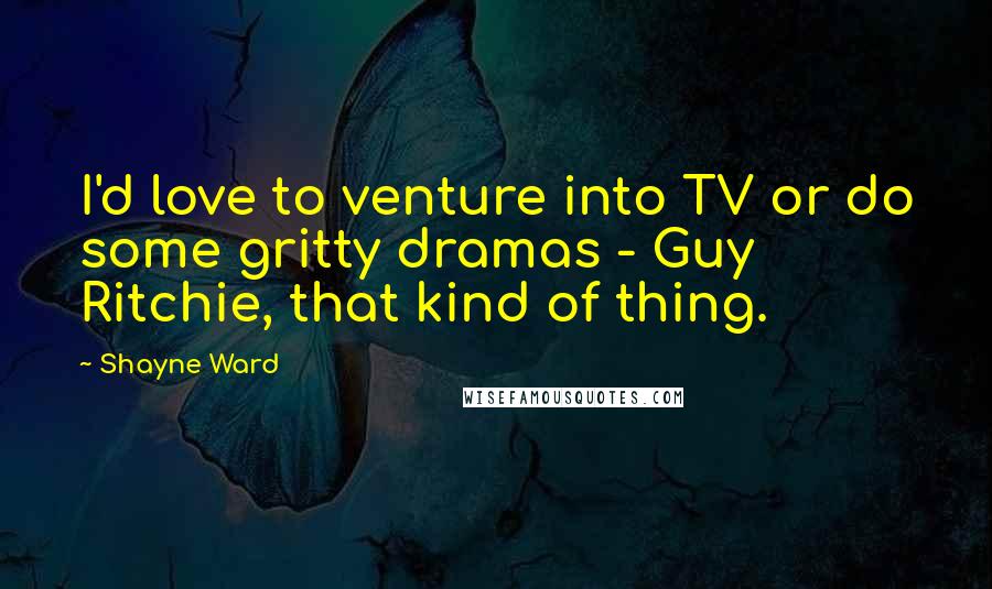 Shayne Ward Quotes: I'd love to venture into TV or do some gritty dramas - Guy Ritchie, that kind of thing.
