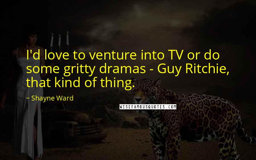 Shayne Ward Quotes: I'd love to venture into TV or do some gritty dramas - Guy Ritchie, that kind of thing.