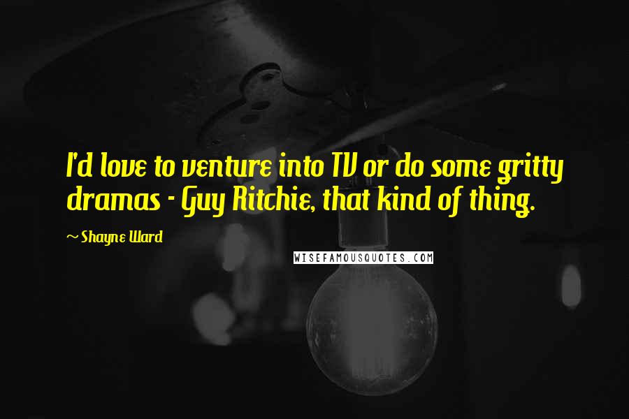 Shayne Ward Quotes: I'd love to venture into TV or do some gritty dramas - Guy Ritchie, that kind of thing.