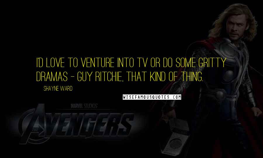 Shayne Ward Quotes: I'd love to venture into TV or do some gritty dramas - Guy Ritchie, that kind of thing.