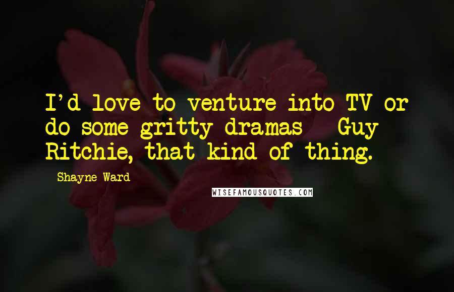 Shayne Ward Quotes: I'd love to venture into TV or do some gritty dramas - Guy Ritchie, that kind of thing.