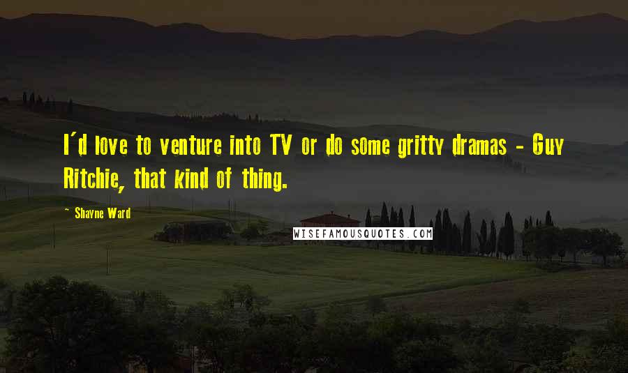 Shayne Ward Quotes: I'd love to venture into TV or do some gritty dramas - Guy Ritchie, that kind of thing.