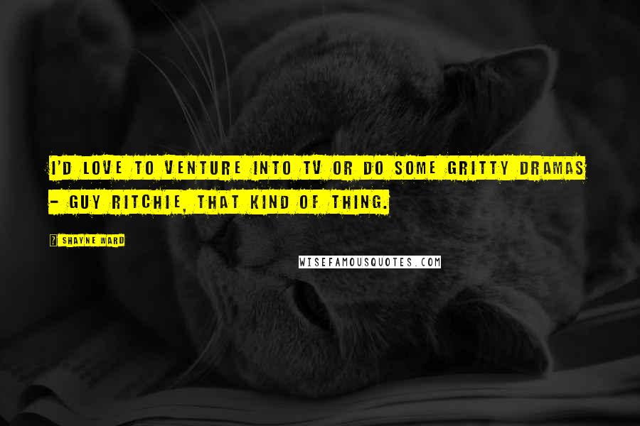 Shayne Ward Quotes: I'd love to venture into TV or do some gritty dramas - Guy Ritchie, that kind of thing.