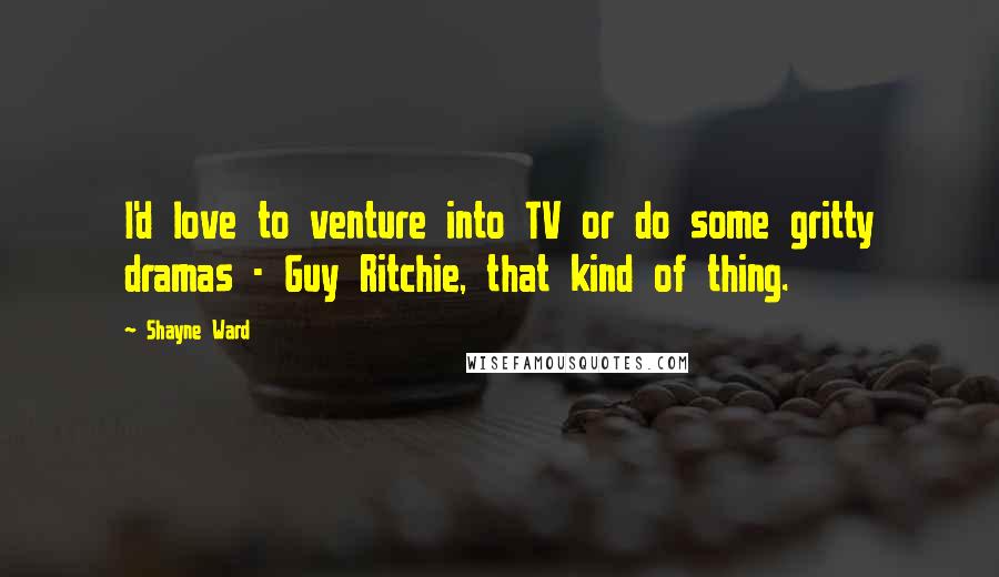 Shayne Ward Quotes: I'd love to venture into TV or do some gritty dramas - Guy Ritchie, that kind of thing.